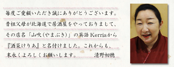 いつもご愛顧いただき、誠にありがとうございます。昔祖父母が北海道で居酒屋をやっており、その店名「やまぶき」の英語“Kerria”から『酒菜けりあ』と名付けました。これからも、末永くよろしくお願いします。清野初穂